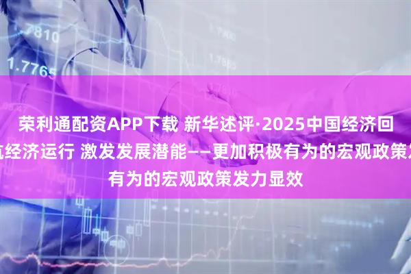 荣利通配资APP下载 新华述评·2025中国经济回眸丨护航经济运行 激发发展潜能——更加积极有为的宏观政策发力显效