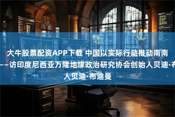 大牛股票配资APP下载 中国以实际行动推动南南合作 ——访印度尼西亚万隆地缘政治研究协会创始人贝迪·布迪曼