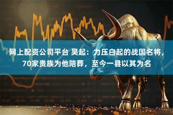 网上配资公司平台 吴起：力压白起的战国名将，70家贵族为他陪葬，至今一县以其为名