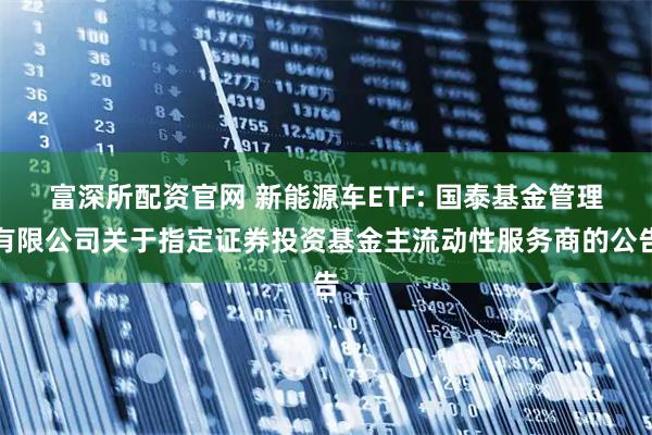 富深所配资官网 新能源车ETF: 国泰基金管理有限公司关于指定证券投资基金主流动性服务商的公告