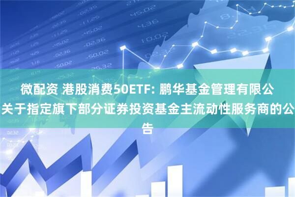 微配资 港股消费50ETF: 鹏华基金管理有限公司关于指定旗下部分证券投资基金主流动性服务商的公告