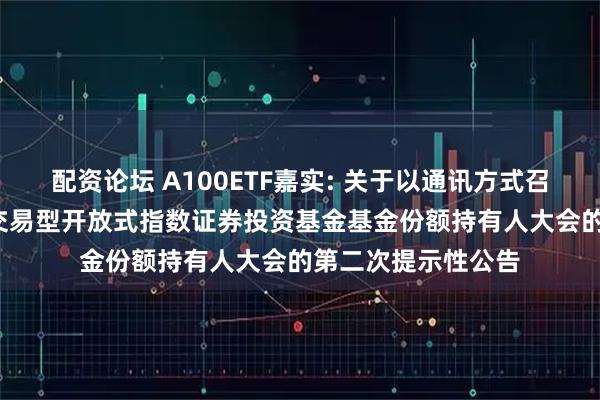 配资论坛 A100ETF嘉实: 关于以通讯方式召开嘉实中证A100交易型开放式指数证券投资基金基金份额持有人大会的第二次提示性公告