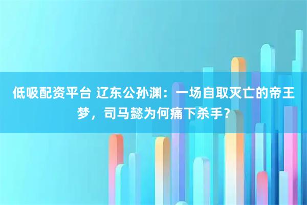 低吸配资平台 辽东公孙渊：一场自取灭亡的帝王梦，司马懿为何痛下杀手？