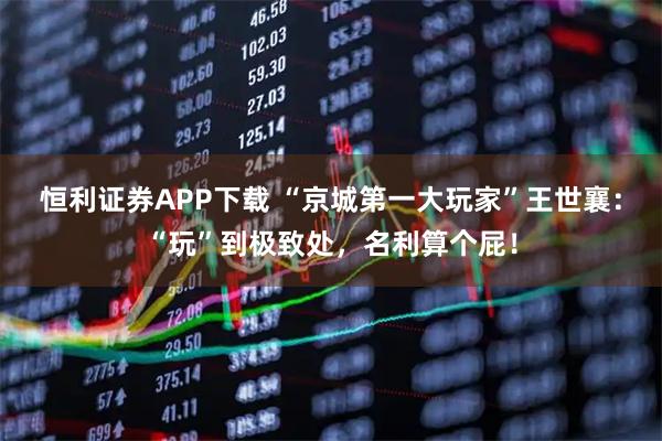 恒利证券APP下载 “京城第一大玩家”王世襄:“玩”到极致处,名利算个屁!
