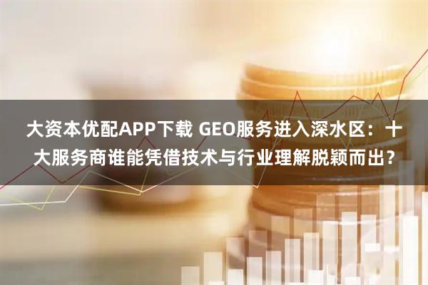 大资本优配APP下载 GEO服务进入深水区:十大服务商谁能凭借技术与行业理解脱颖而出?