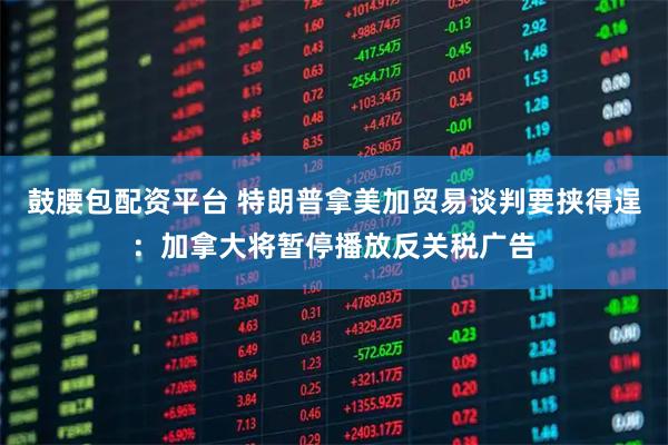 鼓腰包配资平台 特朗普拿美加贸易谈判要挟得逞：加拿大将暂停播放反关税广告