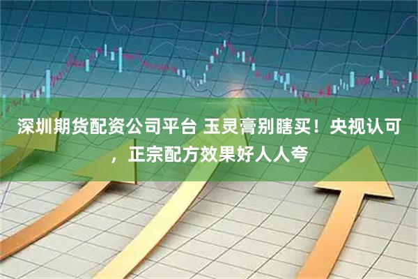 深圳期货配资公司平台 玉灵膏别瞎买！央视认可，正宗配方效果好人人夸