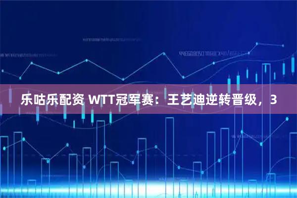 乐咕乐配资 WTT冠军赛：王艺迪逆转晋级，3