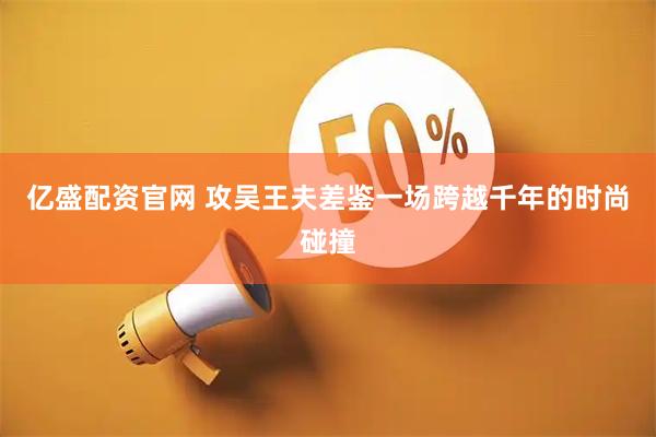 亿盛配资官网 攻吴王夫差鉴一场跨越千年的时尚碰撞