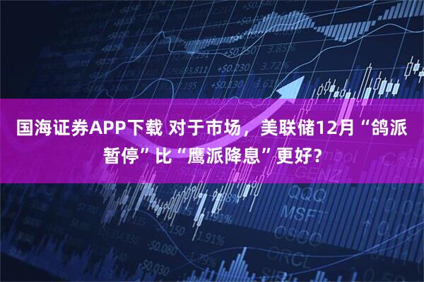 国海证券APP下载 对于市场，美联储12月“鸽派暂停”比“鹰派降息”更好？