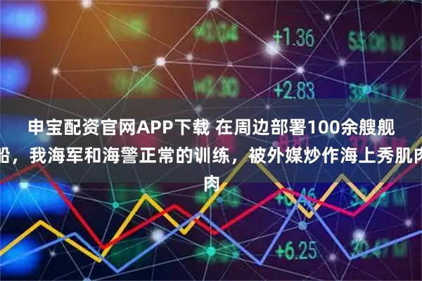 申宝配资官网APP下载 在周边部署100余艘舰船,我海军和海警正常的训练,被外媒炒作海上秀肌肉