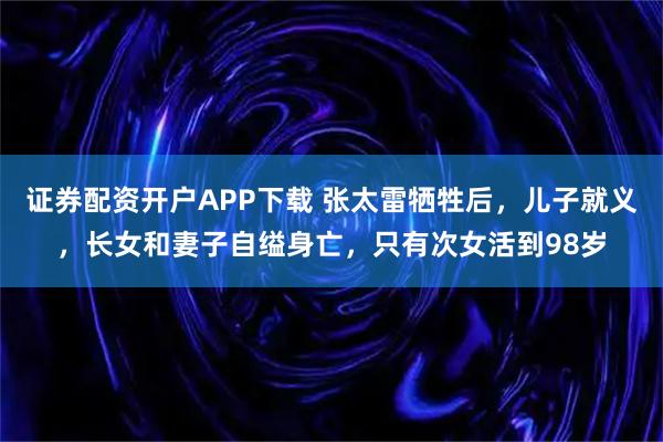 证券配资开户APP下载 张太雷牺牲后，儿子就义，长女和妻子自缢身亡，只有次女活到98岁