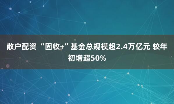 散户配资 “固收+”基金总规模超2.4万亿元 较年初增超50%