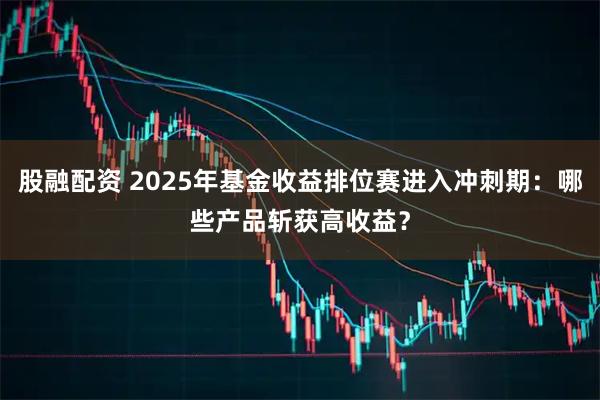股融配资 2025年基金收益排位赛进入冲刺期：哪些产品斩获高收益？