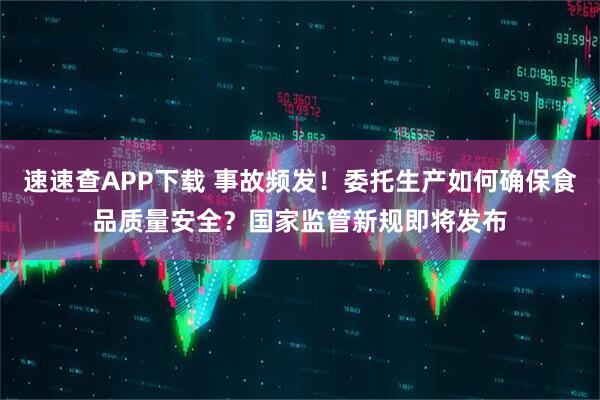 速速查APP下载 事故频发！委托生产如何确保食品质量安全？国家监管新规即将发布