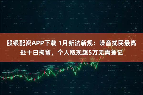 股银配资APP下载 1月新法新规:噪音扰民最高处十日拘留,个人取现超5万无需登记