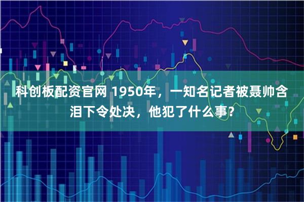 科创板配资官网 1950年,一知名记者被聂帅含泪下令处决,他犯了什么事?