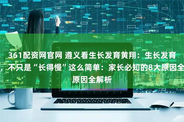 361配资网官网 遵义看生长发育黄翔:生长发育迟缓,不只是“长得慢”这么简单:家长必知的8大原因全解析
