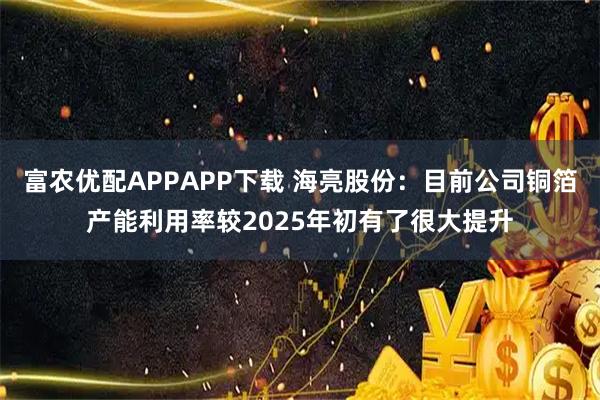 富农优配APPAPP下载 海亮股份：目前公司铜箔产能利用率较2025年初有了很大提升