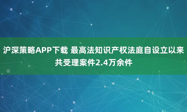 沪深策略APP下载 最高法知识产权法庭自设立以来共受理案件2.4万余件