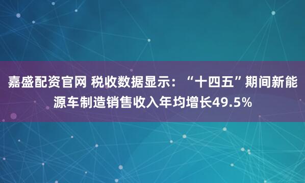嘉盛配资官网 税收数据显示：“十四五”期间新能源车制造销售收入年均增长49.5%
