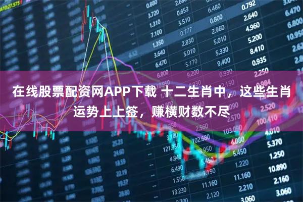 在线股票配资网APP下载 十二生肖中，这些生肖运势上上签，赚横财数不尽