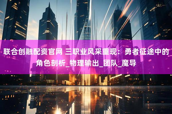 联合创融配资官网 三职业风采重现：勇者征途中的角色剖析_物理输出_团队_魔导