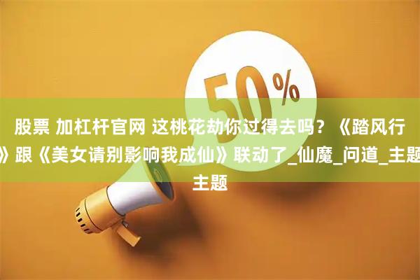 股票 加杠杆官网 这桃花劫你过得去吗?《踏风行》跟《美女请别影响我成仙》联动了_仙魔_问道_主题