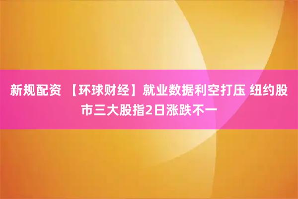 新规配资 【环球财经】就业数据利空打压 纽约股市三大股指2日涨跌不一
