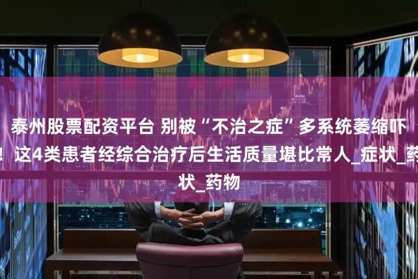 泰州股票配资平台 别被“不治之症”多系统萎缩吓倒！这4类患者经综合治疗后生活质量堪比常人_症状_药物