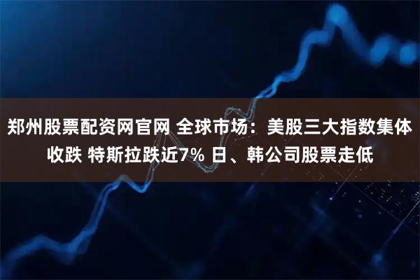 郑州股票配资网官网 全球市场：美股三大指数集体收跌 特斯拉跌近7% 日、韩公司股票走低