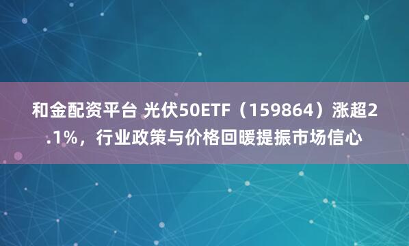 和金配资平台 光伏50ETF（159864）涨超2.1%，行业政策与价格回暖提振市场信心