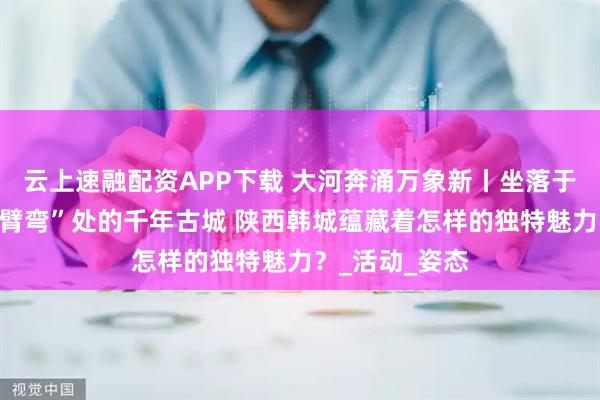 云上速融配资APP下载 大河奔涌万象新丨坐落于黄河几字弯“臂弯”处的千年古城 陕西韩城蕴藏着怎样的独特魅力？_活动_姿态
