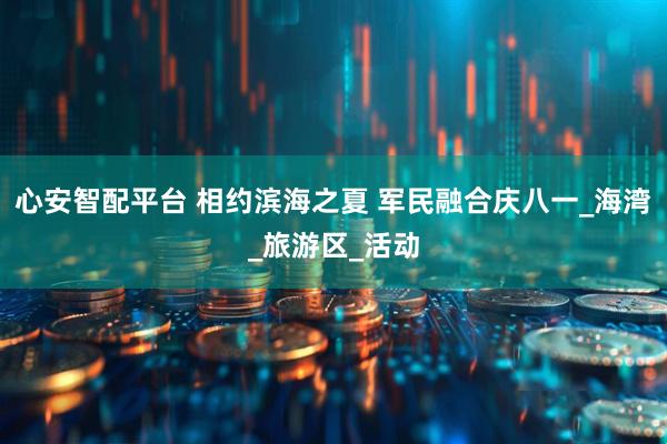 心安智配平台 相约滨海之夏 军民融合庆八一_海湾_旅游区_活动
