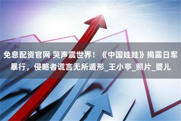 免息配资官网 哭声震世界!《中国娃娃》揭露日军暴行,侵略者谎言无所遁形_王小亭_照片_婴儿